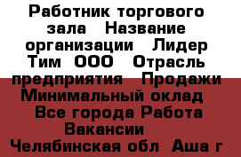 Работник торгового зала › Название организации ­ Лидер Тим, ООО › Отрасль предприятия ­ Продажи › Минимальный оклад ­ 1 - Все города Работа » Вакансии   . Челябинская обл.,Аша г.